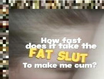 How fast does it take the FAT SLUT to make me cum?